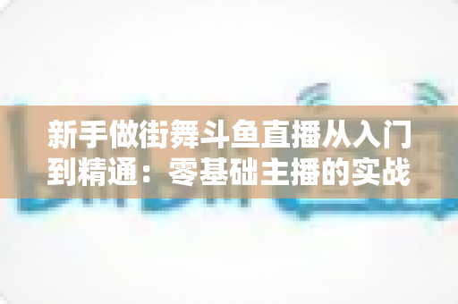 新手做街舞斗鱼直播从入门到精通：零基础主播的实战指南与涨粉秘籍
