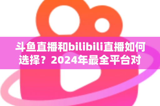 斗鱼直播和bilibili直播如何选择?2024年最全平台对比指南帮你找到最适合的直播家园 斗鱼直播和bilibili直播如何选择?2024年最全平台对比指南帮你找到最适合的直播家园