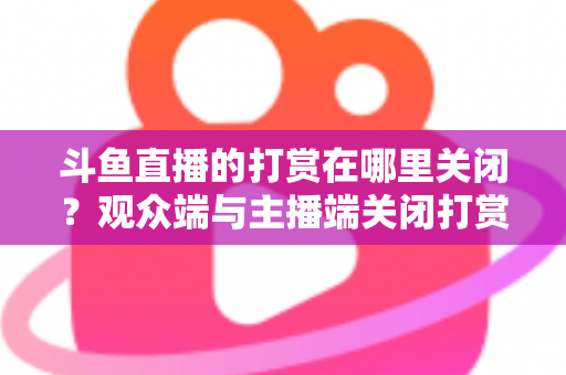 斗鱼直播的打赏在哪里关闭？观众端与主播端关闭打赏、限制消费的超详细实用指南