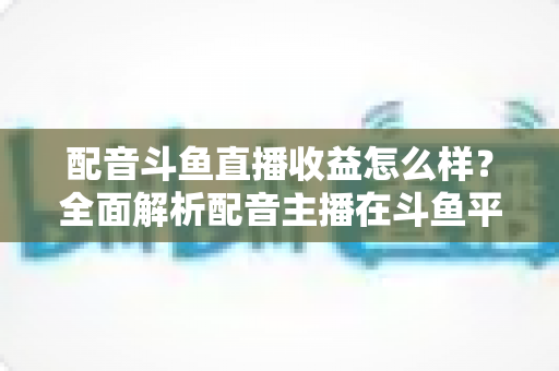 配音斗鱼直播收益怎么样？全面解析配音主播在斗鱼平台的真实收入构成、变现途径与提升技巧