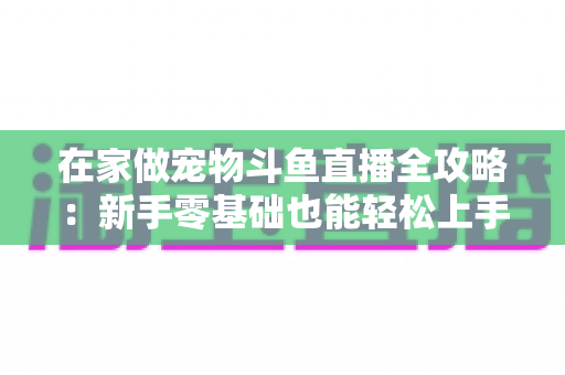 在家做宠物斗鱼直播全攻略:新手零基础也能轻松上手的内容创业指南 在家做宠物斗鱼直播全攻略:新手零基础也能轻松上手的内容创业指南