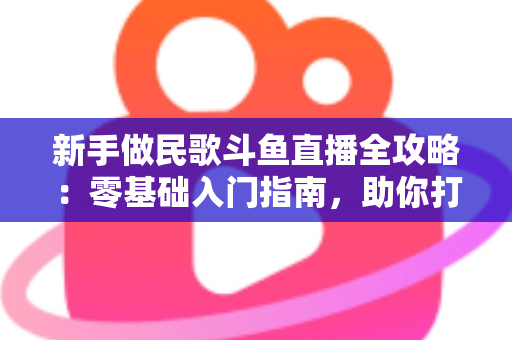 新手做民歌斗鱼直播全攻略：零基础入门指南，助你打造高人气民歌直播间