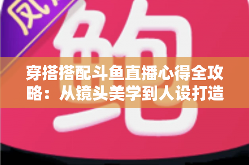 穿搭搭配斗鱼直播心得全攻略：从镜头美学到人设打造，助你成为高人气主播