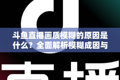 斗鱼直播画质模糊的原因是什么？全面解析模糊成因与高清观看实用指南