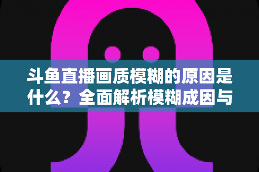 斗鱼直播画质模糊的原因是什么？全面解析模糊成因与高清观看实用指南