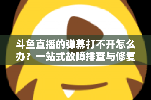 斗鱼直播的弹幕打不开怎么办？一站式故障排查与修复完全指南