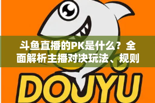 斗鱼直播的PK是什么？全面解析主播对决玩法、规则与观众互动魅力