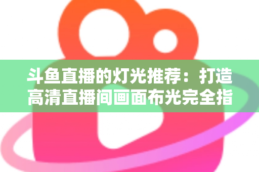 斗鱼直播的灯光推荐:打造高清直播间画面布光完全指南 斗鱼直播的灯光推荐:打造高清直播间画面布光完全指南