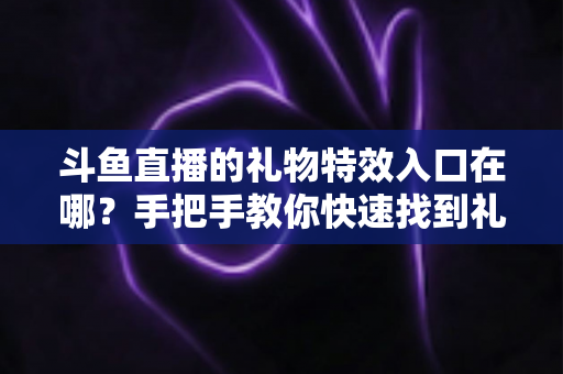 斗鱼直播的礼物特效入口在哪？手把手教你快速找到礼物特效发送位置，玩转直播间互动新体验