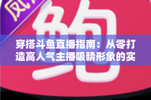 穿搭斗鱼直播指南:从零打造高人气主播吸睛形象的实用全攻略 穿搭斗鱼直播指南:从零打造高人气主播吸睛形象的实用全攻略