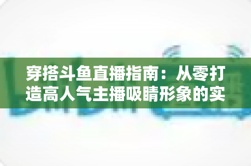 穿搭斗鱼直播指南:从零打造高人气主播吸睛形象的实用全攻略 穿搭斗鱼直播指南:从零打造高人气主播吸睛形象的实用全攻略