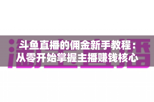 斗鱼直播的佣金新手教程:从零开始掌握主播赚钱核心规则与提现全流程 斗鱼直播的佣金新手教程:从零开始掌握主播赚钱核心规则与提现全流程