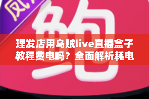 理发店用乌贼live直播盒子教程费电吗?全面解析耗电量、使用教程与省电技巧 理发店用乌贼live直播盒子教程费电吗?全面解析耗电量、使用教程与省电技巧