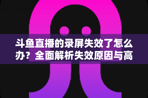 斗鱼直播的录屏失效了怎么办?全面解析失效原因与高效解决方法指南 斗鱼直播的录屏失效了怎么办?全面解析失效原因与高效解决方法指南