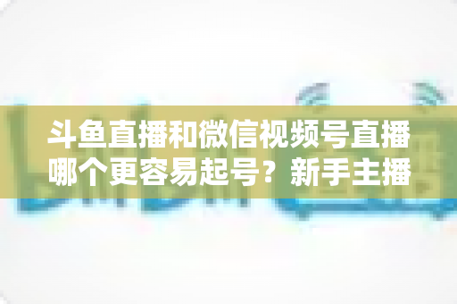 斗鱼直播和微信视频号直播哪个更容易起号？新手主播平台选择深度解析与实战指南