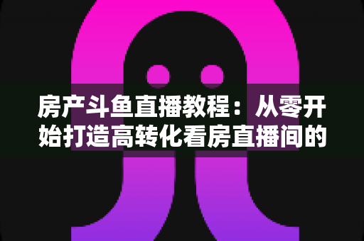 房产斗鱼直播教程:从零开始打造高转化看房直播间的完整指南 房产斗鱼直播教程:从零开始打造高转化看房直播间的完整指南