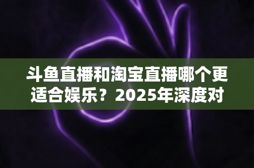 斗鱼直播和淘宝直播哪个更适合娱乐？2025年深度对比解析帮你选对平台
