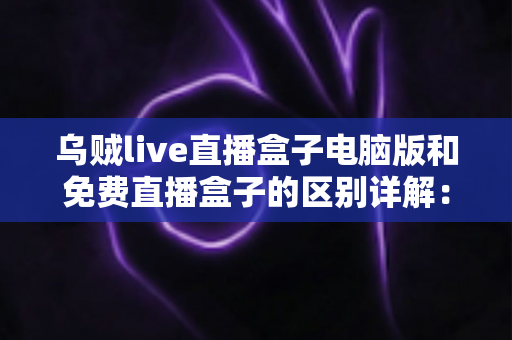 乌贼live直播盒子电脑版和免费直播盒子的区别详解：选对直播观看工具的实用指南