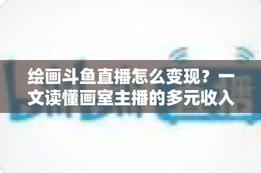 绘画斗鱼直播怎么变现?一文读懂画室主播的多元收入渠道与实战运营指南 绘画斗鱼直播怎么变现?一文读懂画室主播的多元收入渠道与实战运营指南