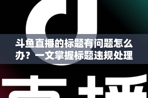 斗鱼直播的标题有问题怎么办？一文掌握标题违规处理方法与避坑指南