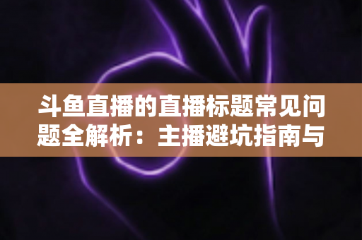 斗鱼直播的直播标题常见问题全解析：主播避坑指南与高流量标题优化技巧