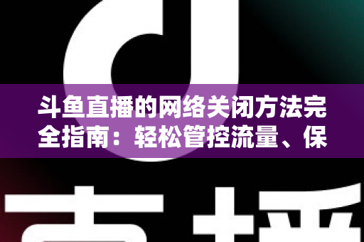 斗鱼直播的网络关闭方法完全指南：轻松管控流量、保护隐私的实用教程