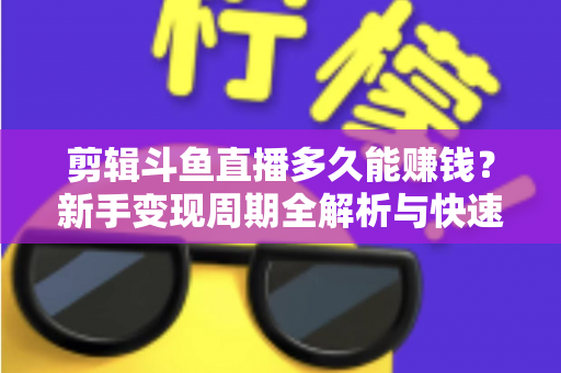 剪辑斗鱼直播多久能赚钱？新手变现周期全解析与快速起号实战指南