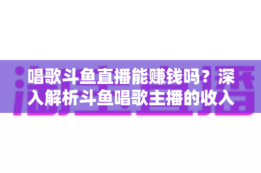 唱歌斗鱼直播能赚钱吗？深入解析斗鱼唱歌主播的收入来源与赚钱真相