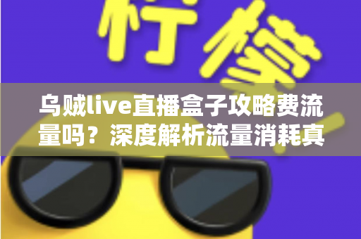 乌贼live直播盒子攻略费流量吗？深度解析流量消耗真相与实用省流指南
