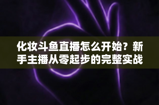 化妆斗鱼直播怎么开始?新手主播从零起步的完整实战指南 化妆斗鱼直播怎么开始?新手主播从零起步的完整实战指南