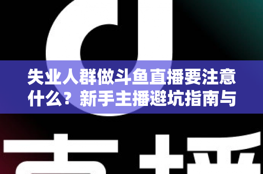 失业人群做斗鱼直播要注意什么？新手主播避坑指南与稳健变现全攻略