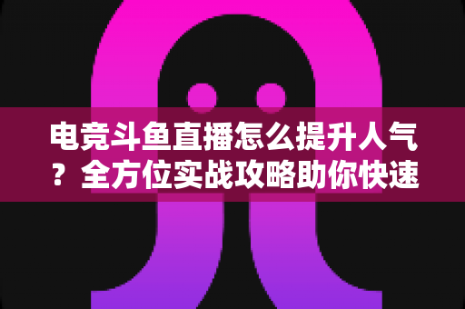 电竞斗鱼直播怎么提升人气？全方位实战攻略助你快速涨粉
