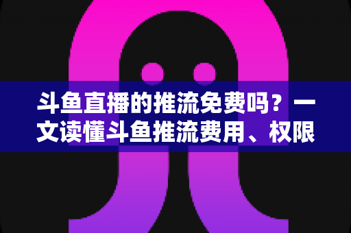 斗鱼直播的推流免费吗？一文读懂斗鱼推流费用、权限申请与开播实操指南