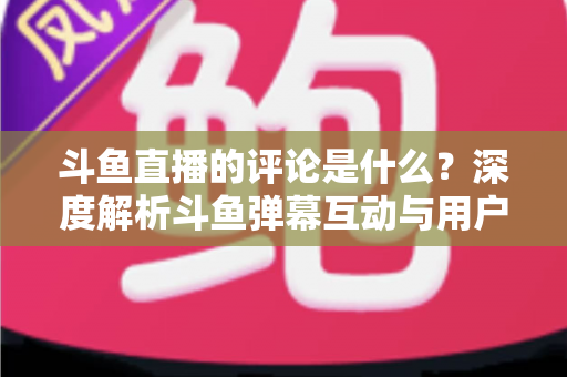 斗鱼直播的评论是什么？深度解析斗鱼弹幕互动与用户真实评价全攻略