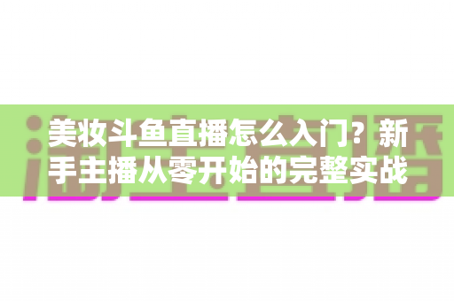 美妆斗鱼直播怎么入门？新手主播从零开始的完整实战指南与涨粉变现技巧