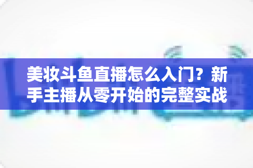 美妆斗鱼直播怎么入门？新手主播从零开始的完整实战指南与涨粉变现技巧