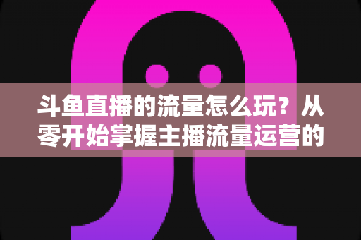 斗鱼直播的流量怎么玩？从零开始掌握主播流量运营的实战指南与增长秘籍
