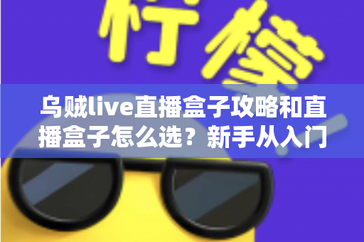 乌贼live直播盒子攻略和直播盒子怎么选？新手从入门到精通的全方位避坑指南