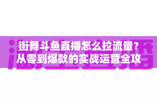街舞斗鱼直播怎么拉流量?从零到爆款的实战运营全攻略 街舞斗鱼直播怎么拉流量?从零到爆款的实战运营全攻略