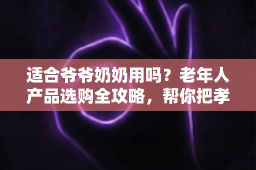 适合爷爷奶奶用吗？老年人产品选购全攻略，帮你把孝心花在刀刃上