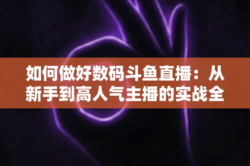 如何做好数码斗鱼直播:从新手到高人气主播的实战全攻略 如何做好数码斗鱼直播:从新手到高人气主播的实战全攻略