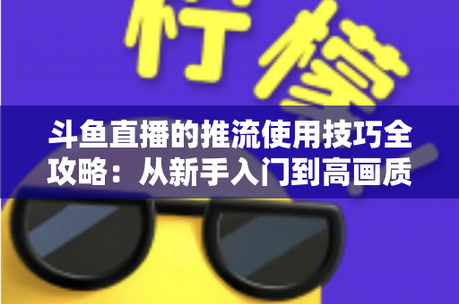 斗鱼直播的推流使用技巧全攻略：从新手入门到高画质的完整实战指南