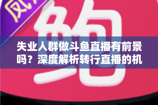失业人群做斗鱼直播有前景吗?深度解析转行直播的机遇、风险与实操指南 失业人群做斗鱼直播有前景吗?深度解析转行直播的机遇、风险与实操指南