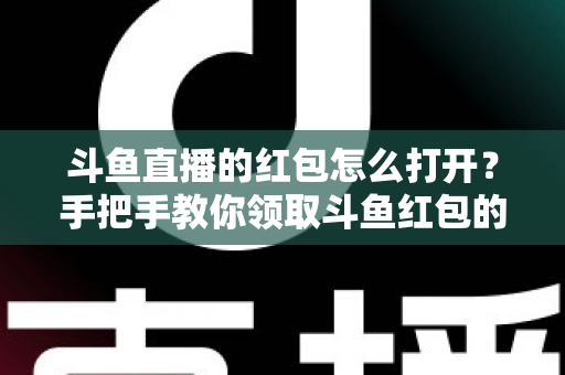斗鱼直播的红包怎么打开？手把手教你领取斗鱼红包的完整攻略