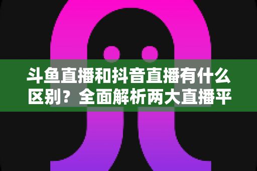 斗鱼直播和抖音直播有什么区别？全面解析两大直播平台的定位、玩法与变现逻辑