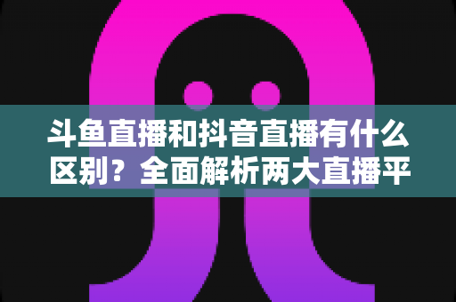斗鱼直播和抖音直播有什么区别？全面解析两大直播平台的定位、玩法与变现逻辑