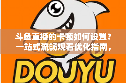 斗鱼直播的卡顿如何设置?一站式流畅观看优化指南,彻底告别卡屏缓冲烦恼 斗鱼直播的卡顿如何设置?一站式流畅观看优化指南,彻底告别卡屏缓冲烦恼
