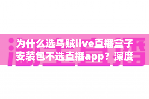 为什么选乌贼live直播盒子安装包不选直播app？深度解析盒子安装包的核心优势与选择理由