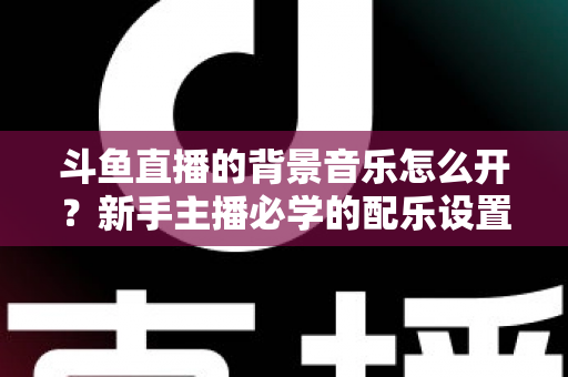 斗鱼直播的背景音乐怎么开？新手主播必学的配乐设置全流程攻略与避坑指南
