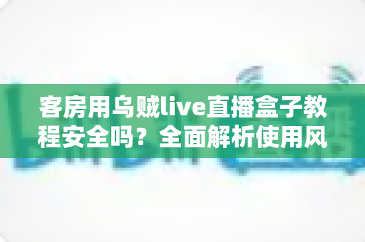 客房用乌贼live直播盒子教程安全吗？全面解析使用风险、安全防范与替代方案指南